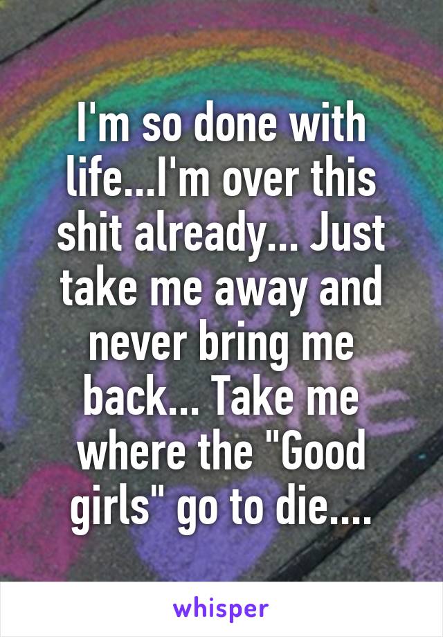 I'm so done with life...I'm over this shit already... Just take me away and never bring me back... Take me where the "Good girls" go to die....