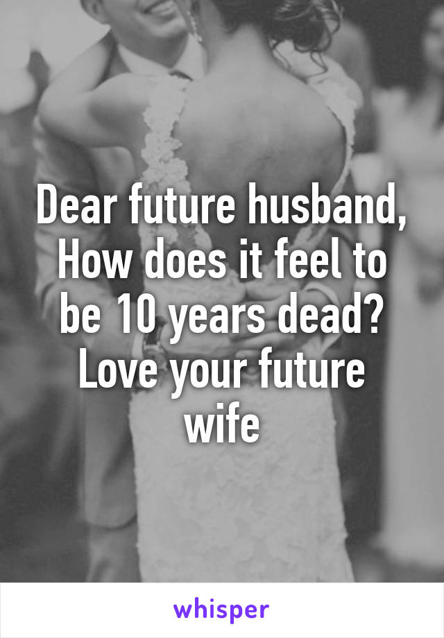 Dear future husband,
How does it feel to be 10 years dead?
Love your future wife