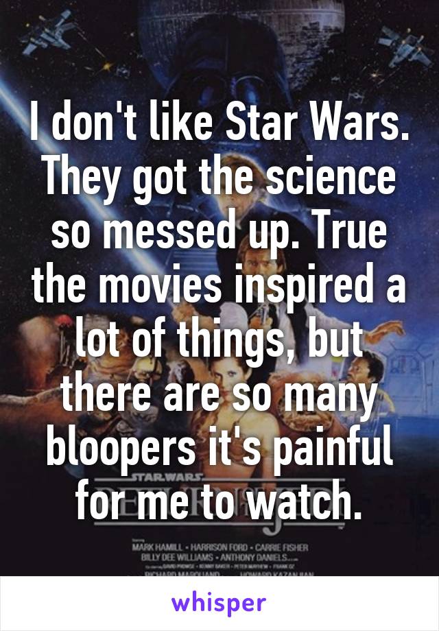 I don't like Star Wars. They got the science so messed up. True the movies inspired a lot of things, but there are so many bloopers it's painful for me to watch.