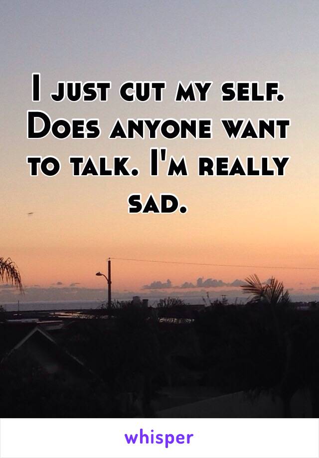 I just cut my self. Does anyone want to talk. I'm really sad. 