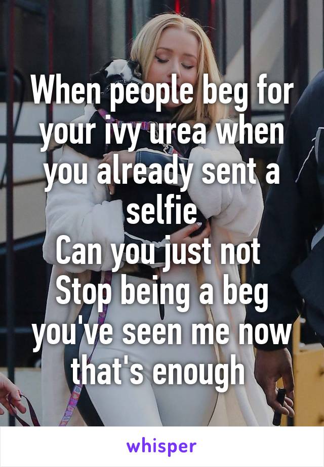 When people beg for your ivy urea when you already sent a selfie
Can you just not 
Stop being a beg you've seen me now that's enough 