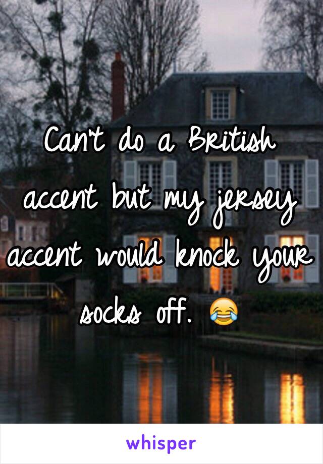 Can't do a British accent but my jersey accent would knock your socks off. 😂