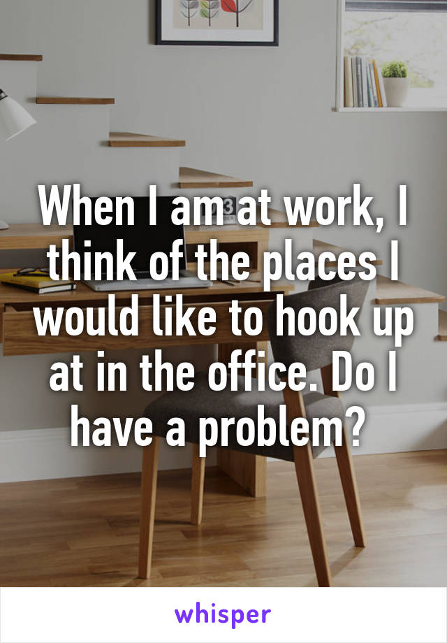 When I am at work, I think of the places I would like to hook up at in the office. Do I have a problem? 