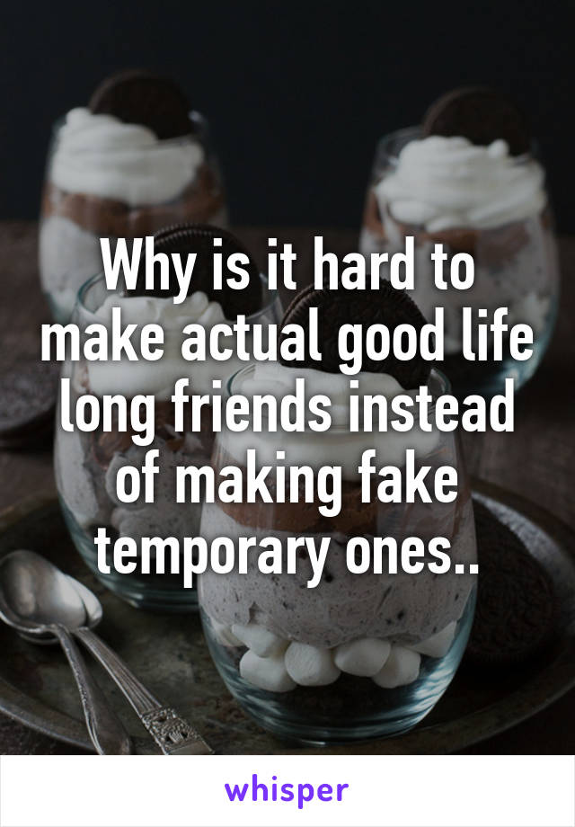 Why is it hard to make actual good life long friends instead of making fake temporary ones..