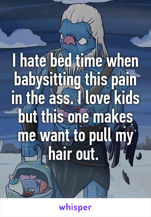 I hate bed time when babysitting this pain in the ass. I love kids but this one makes me want to pull my hair out. 