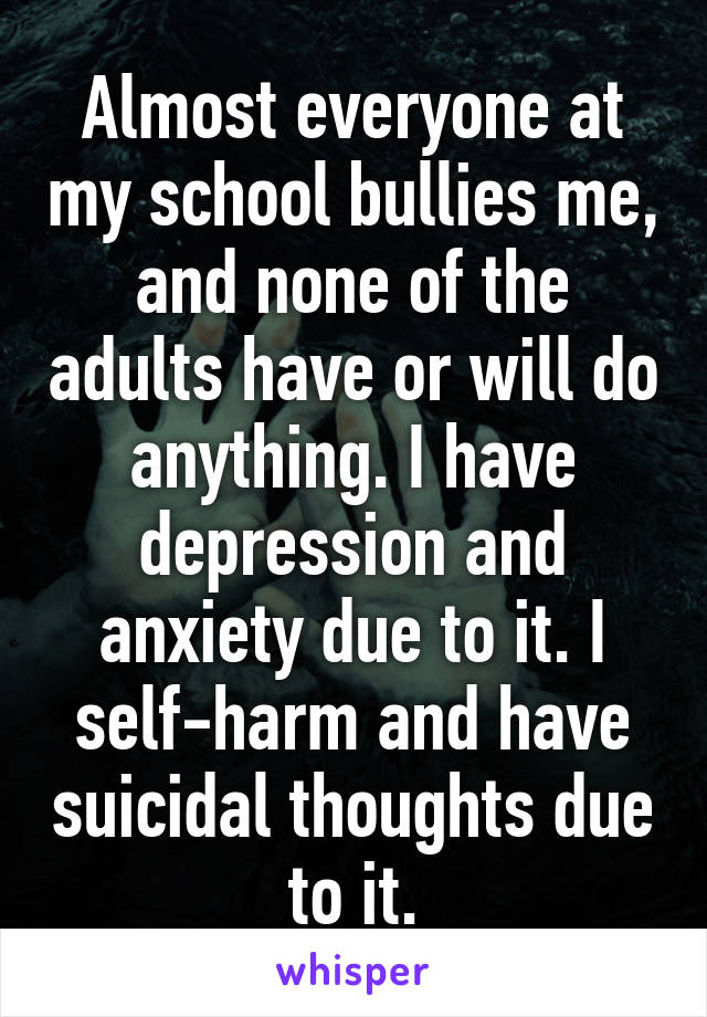 Almost everyone at my school bullies me, and none of the adults have or will do anything. I have depression and anxiety due to it. I self-harm and have suicidal thoughts due to it.