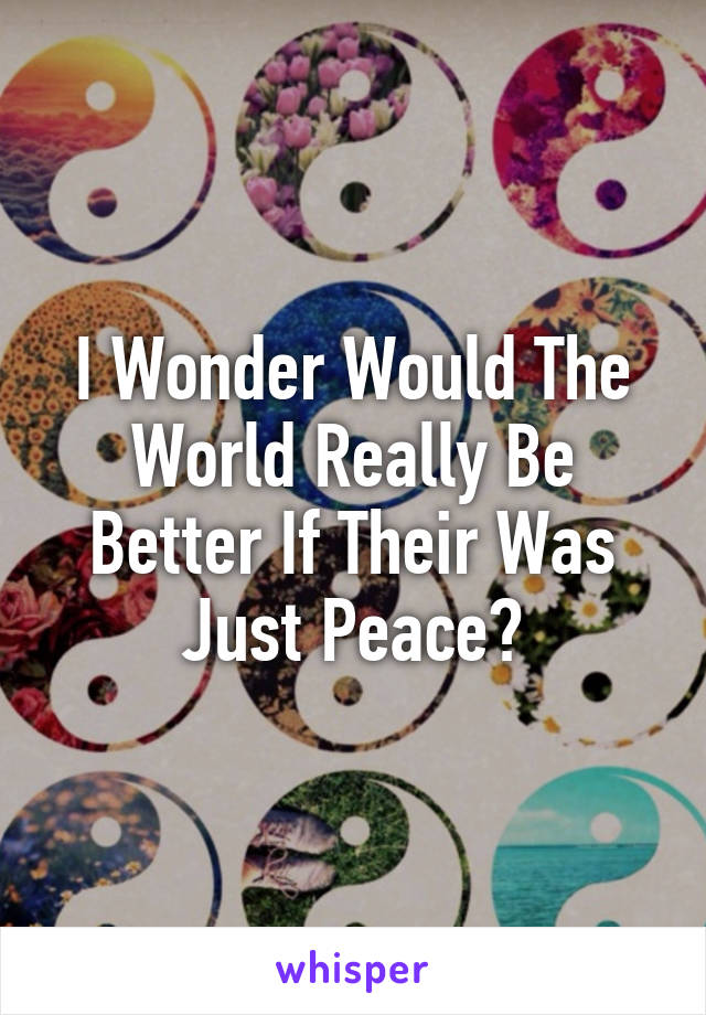 I Wonder Would The World Really Be Better If Their Was Just Peace?