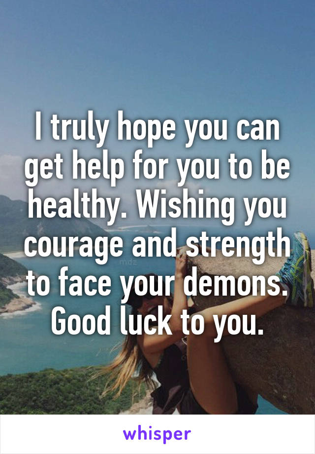 I truly hope you can get help for you to be healthy. Wishing you courage and strength to face your demons. Good luck to you.