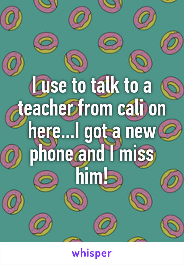 I use to talk to a teacher from cali on here...I got a new phone and I miss him!