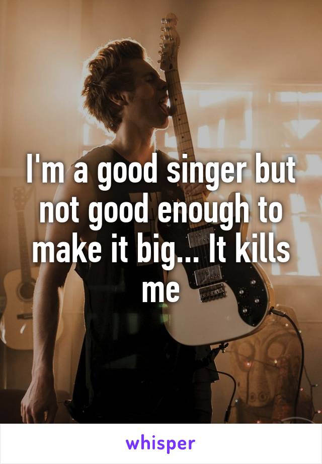 I'm a good singer but not good enough to make it big... It kills me