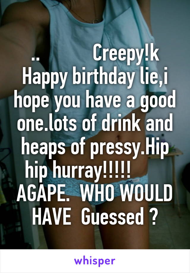 ..           Creepy!k Happy birthday lie,i hope you have a good one.lots of drink and heaps of pressy.Hip hip hurray!!!!!        AGAPE.  WHO WOULD HAVE  Guessed ?