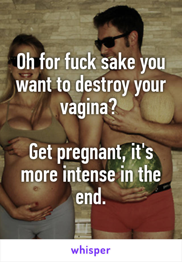 Oh for fuck sake you want to destroy your vagina? 

Get pregnant, it's more intense in the end.