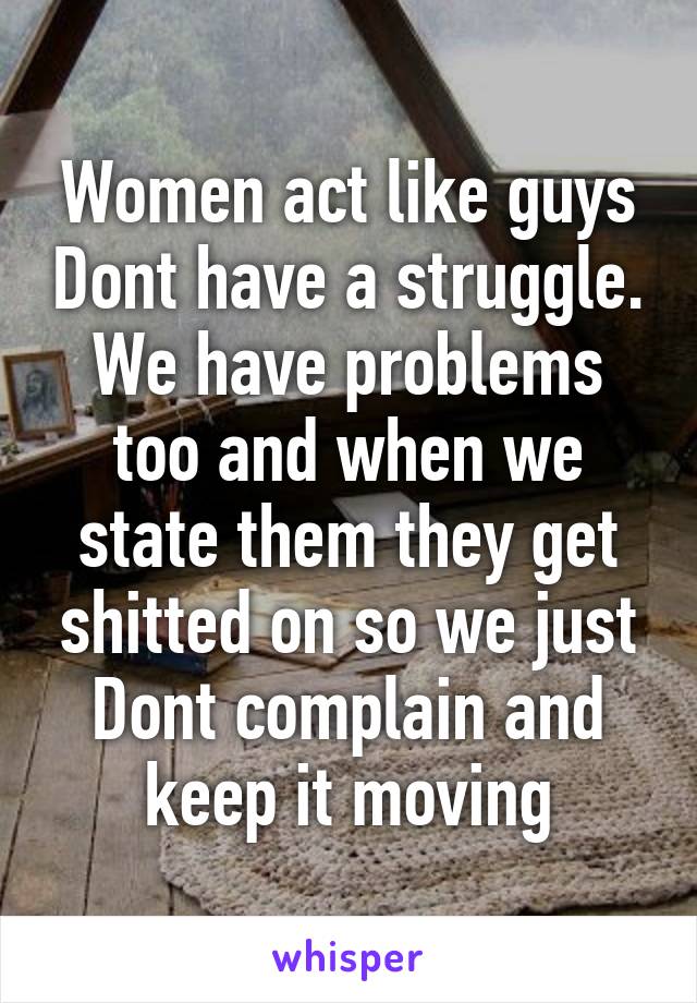 Women act like guys Dont have a struggle. We have problems too and when we state them they get shitted on so we just Dont complain and keep it moving