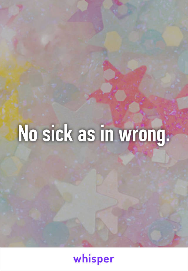 No sick as in wrong.