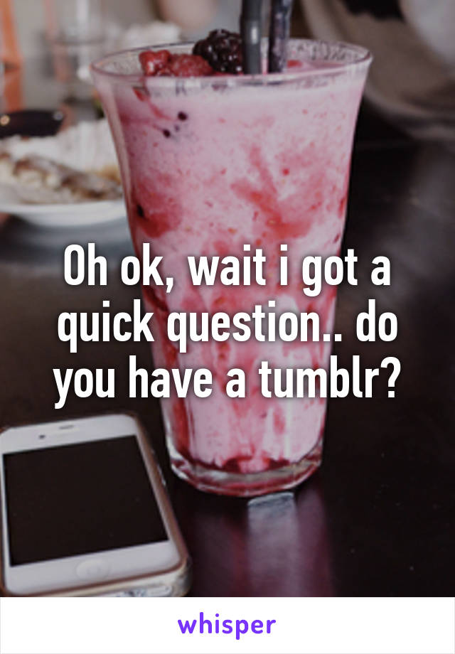 Oh ok, wait i got a quick question.. do you have a tumblr?