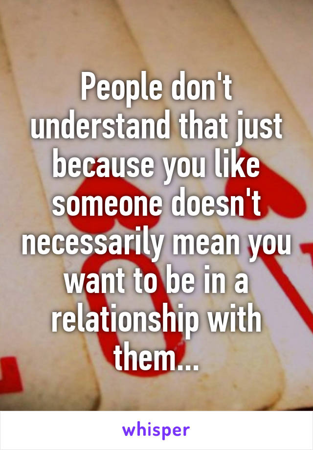 People don't understand that just because you like someone doesn't necessarily mean you want to be in a relationship with them...