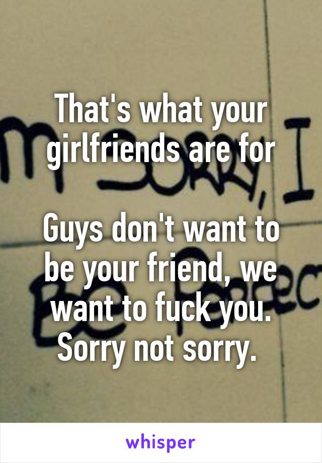 That's what your girlfriends are for

Guys don't want to be your friend, we want to fuck you. Sorry not sorry. 