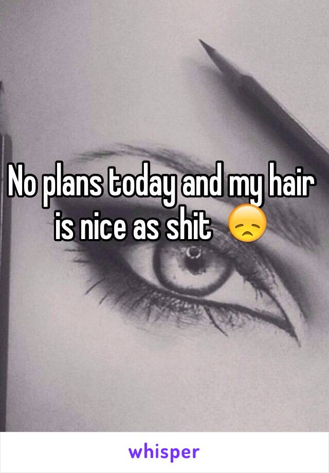 No plans today and my hair is nice as shit  😞 