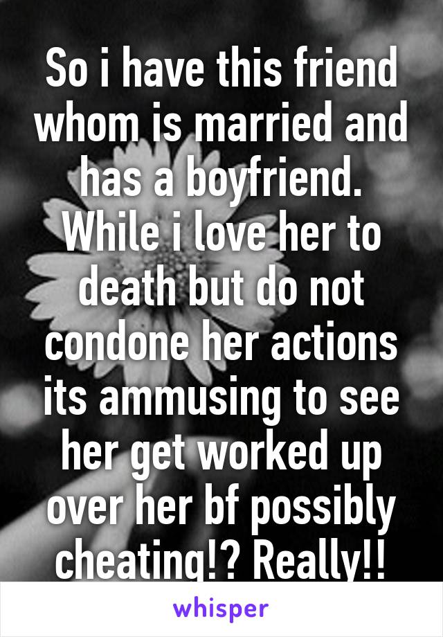 So i have this friend whom is married and has a boyfriend. While i love her to death but do not condone her actions its ammusing to see her get worked up over her bf possibly cheating!? Really!!