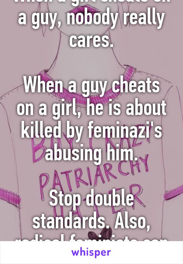 When a girl cheats on a guy, nobody really cares.

When a guy cheats on a girl, he is about killed by feminazi's abusing him.

Stop double standards. Also, radical feminists can fuck off too.