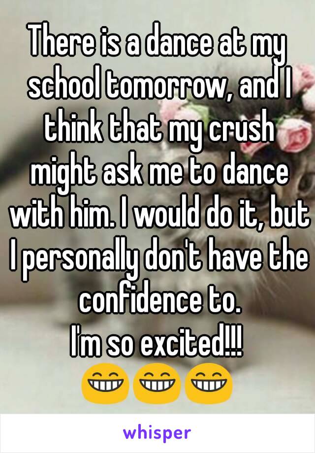 There is a dance at my school tomorrow, and I think that my crush might ask me to dance with him. I would do it, but I personally don't have the confidence to.
I'm so excited!!!
😁😁😁