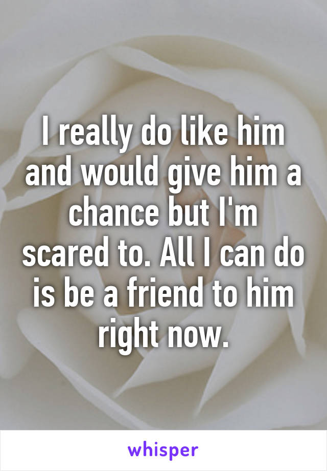 I really do like him and would give him a chance but I'm scared to. All I can do is be a friend to him right now.