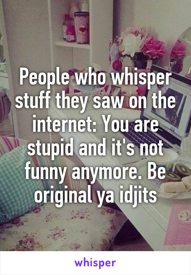 People who whisper stuff they saw on the internet: You are stupid and it's not funny anymore. Be original ya idjits