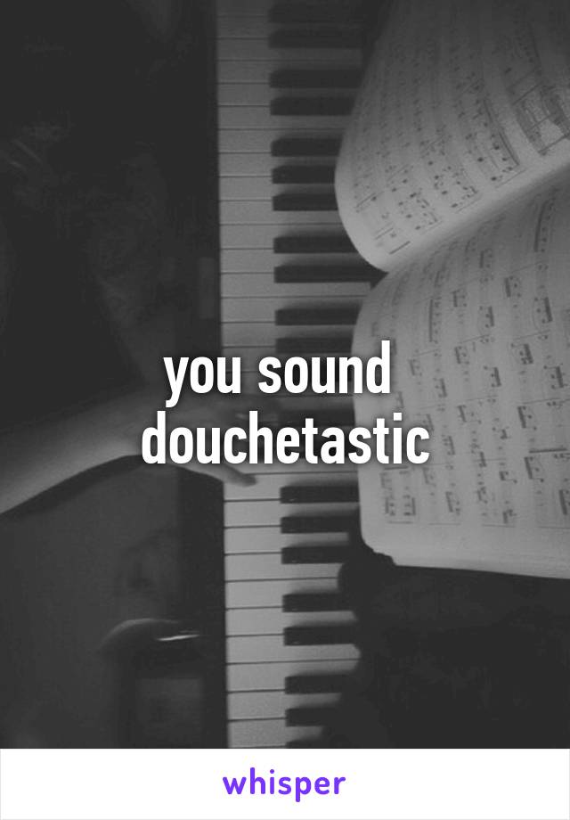 you sound 
douchetastic