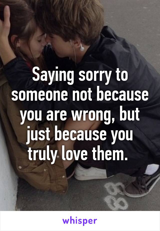 Saying sorry to someone not because you are wrong, but just because you truly love them. 