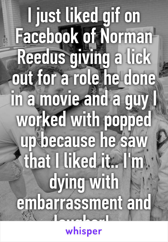 I just liked gif on Facebook of Norman Reedus giving a lick out for a role he done in a movie and a guy I worked with popped up because he saw that I liked it.. I'm dying with embarrassment and laugher! 