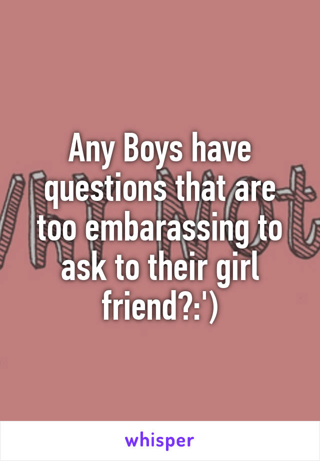 Any Boys have questions that are too embarassing to ask to their girl friend?:')