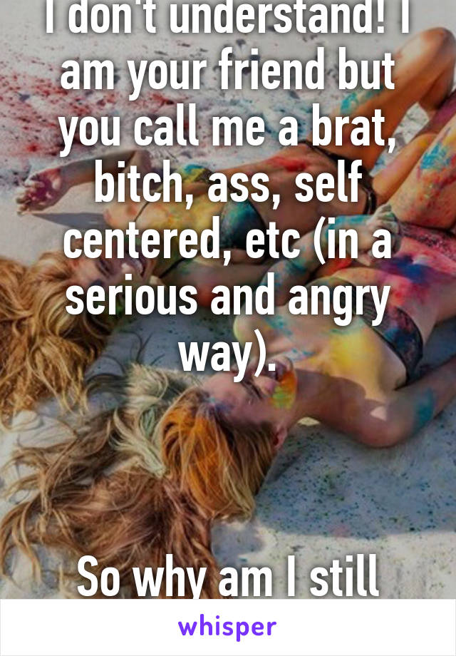 I don't understand! I am your friend but you call me a brat, bitch, ass, self centered, etc (in a serious and angry way).



So why am I still your friend 