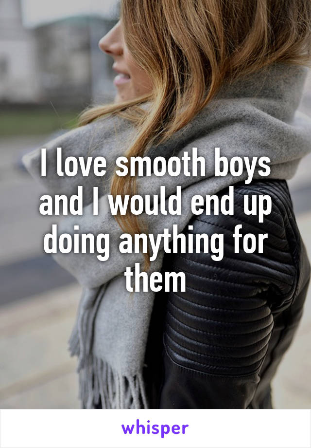 I love smooth boys and I would end up doing anything for them