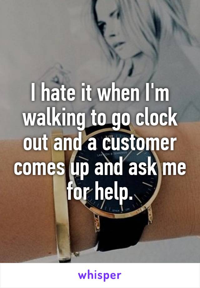 I hate it when I'm walking to go clock out and a customer comes up and ask me for help.