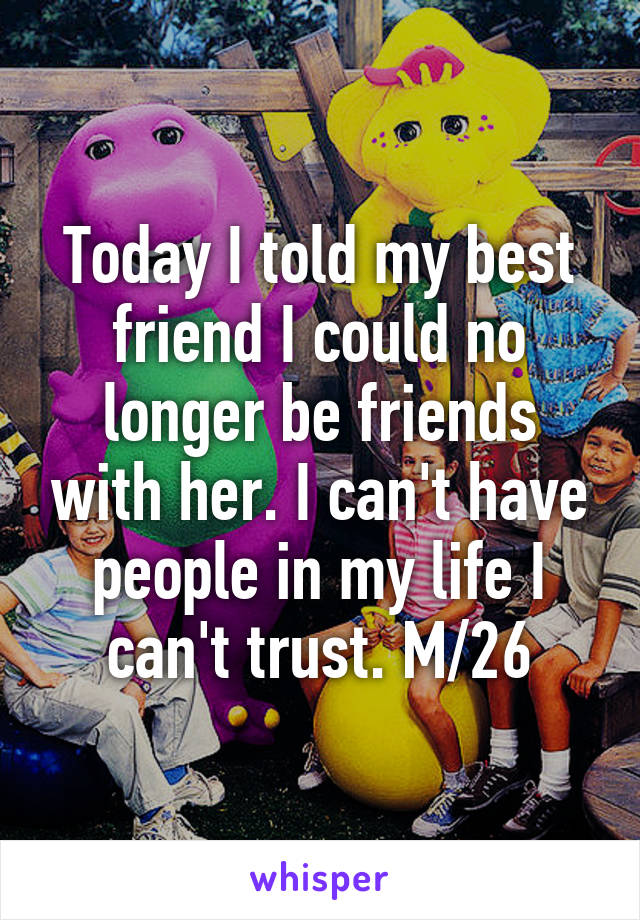 Today I told my best friend I could no longer be friends with her. I can't have people in my life I can't trust. M/26