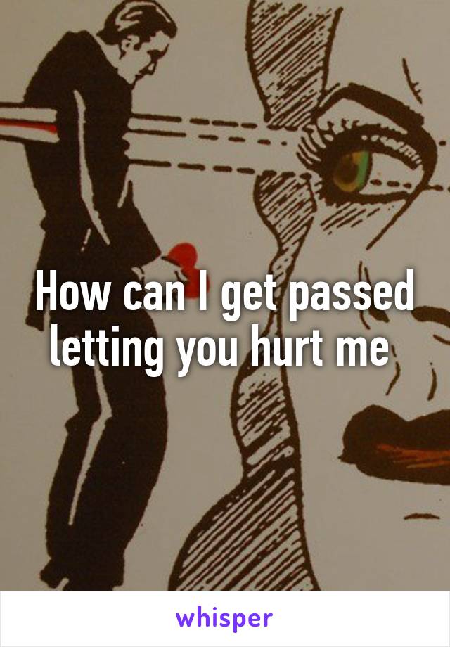 How can I get passed letting you hurt me 