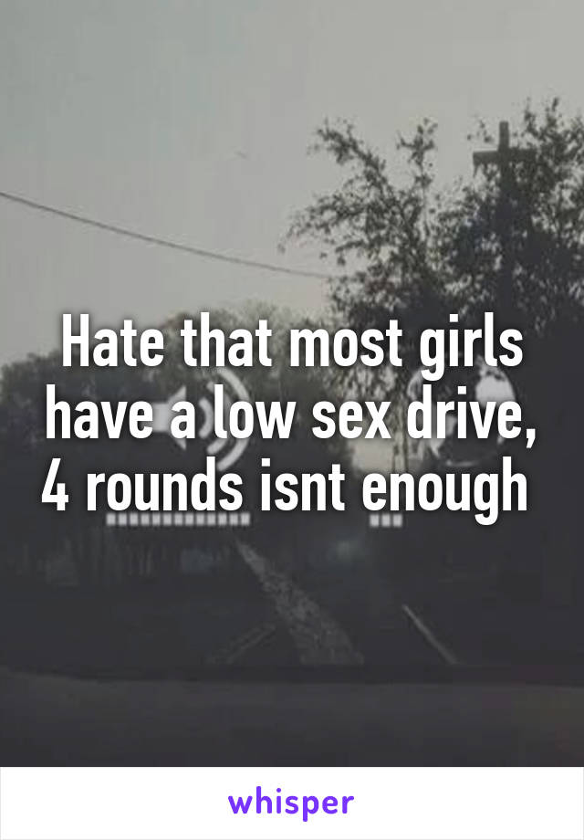 Hate that most girls have a low sex drive, 4 rounds isnt enough 