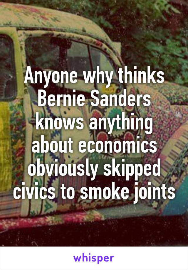 Anyone why thinks Bernie Sanders knows anything about economics obviously skipped civics to smoke joints