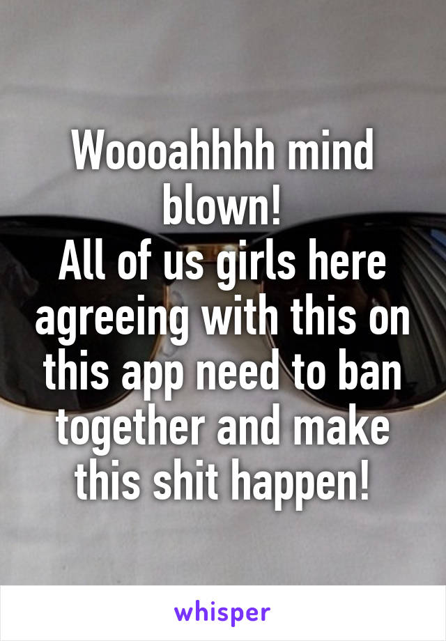 Woooahhhh mind blown!
All of us girls here agreeing with this on this app need to ban together and make this shit happen!