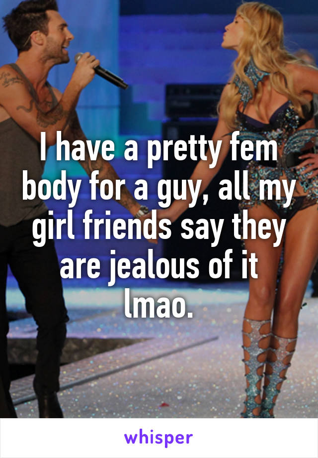 I have a pretty fem body for a guy, all my girl friends say they are jealous of it lmao.