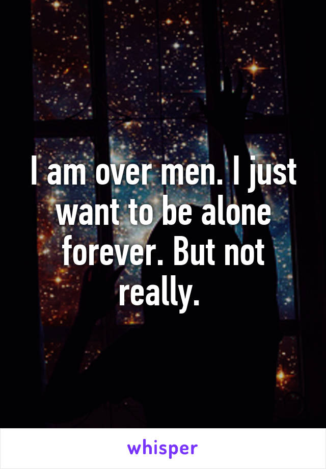 I am over men. I just want to be alone forever. But not really. 