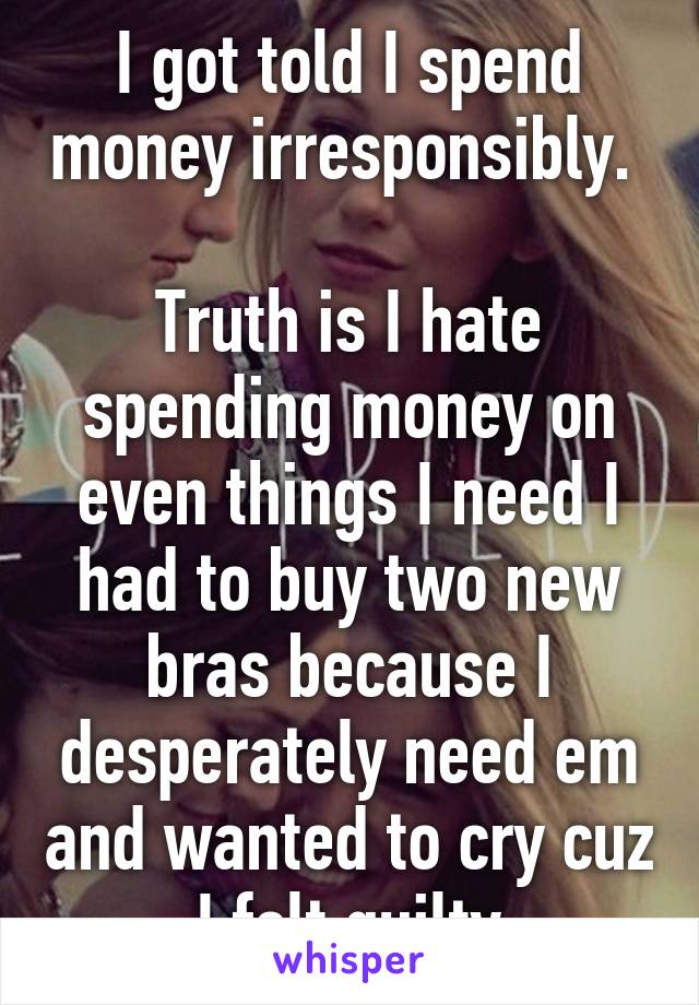 I got told I spend money irresponsibly. 

Truth is I hate spending money on even things I need I had to buy two new bras because I desperately need em and wanted to cry cuz I felt guilty