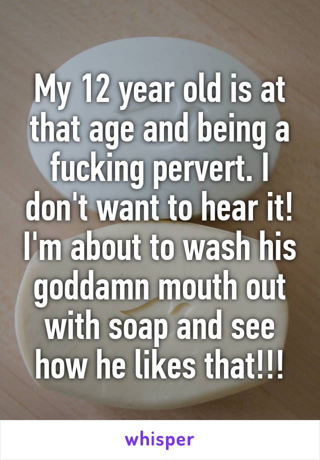 My 12 year old is at that age and being a fucking pervert. I don't want to hear it! I'm about to wash his goddamn mouth out with soap and see how he likes that!!!