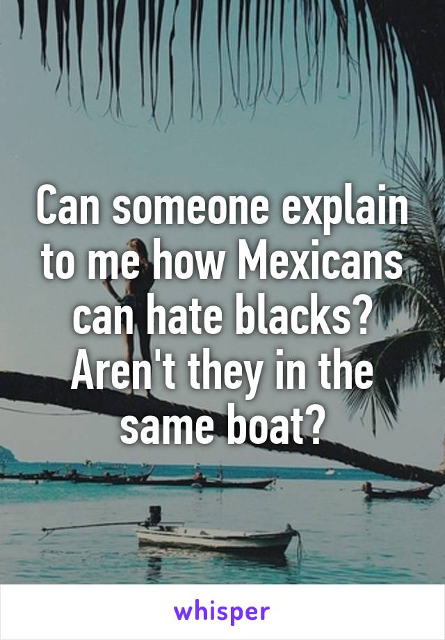 Can someone explain to me how Mexicans can hate blacks? Aren't they in the same boat?