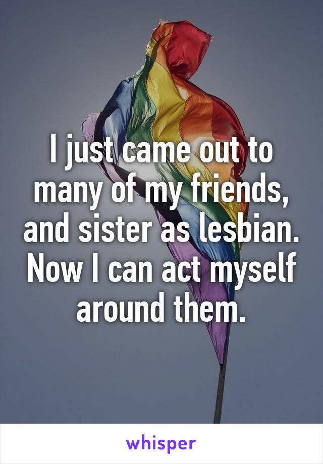 I just came out to many of my friends, and sister as lesbian. Now I can act myself around them.