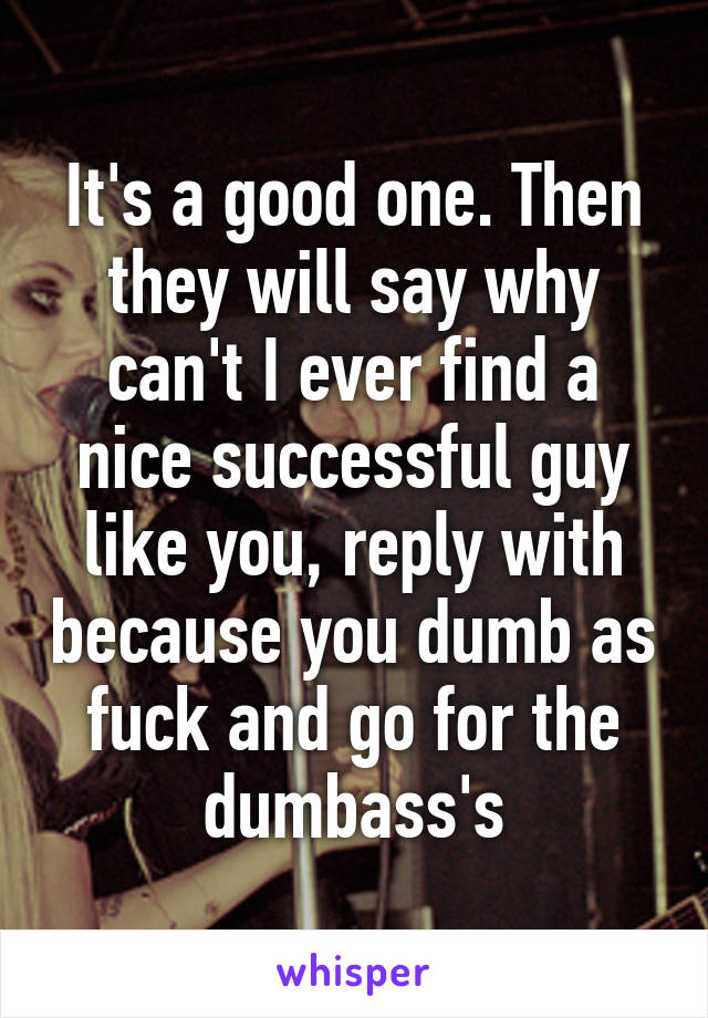 It's a good one. Then they will say why can't I ever find a nice successful guy like you, reply with because you dumb as fuck and go for the dumbass's