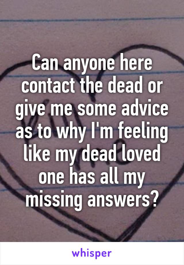 Can anyone here contact the dead or give me some advice as to why I'm feeling like my dead loved one has all my missing answers?