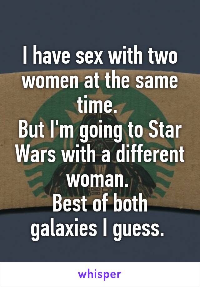 I have sex with two women at the same time. 
But I'm going to Star Wars with a different woman. 
Best of both galaxies I guess. 