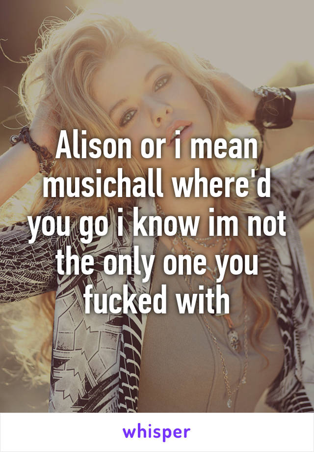 Alison or i mean musichall where'd you go i know im not the only one you fucked with