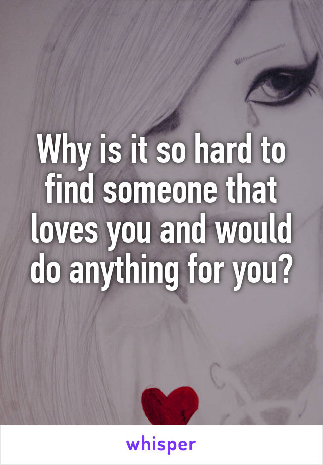 Why is it so hard to find someone that loves you and would do anything for you?
